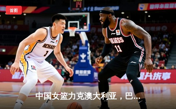 中国女篮力克澳大利亚，巴黎奥运资格赛取得关键胜利