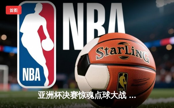 亚洲杯决赛惊魂点球大战 中国队4:3险胜日本时隔20年再夺冠