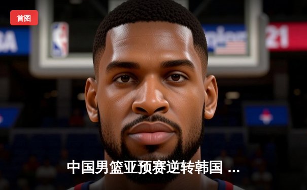 中国男篮亚预赛逆转韩国 胡明轩28分领衔三分雨