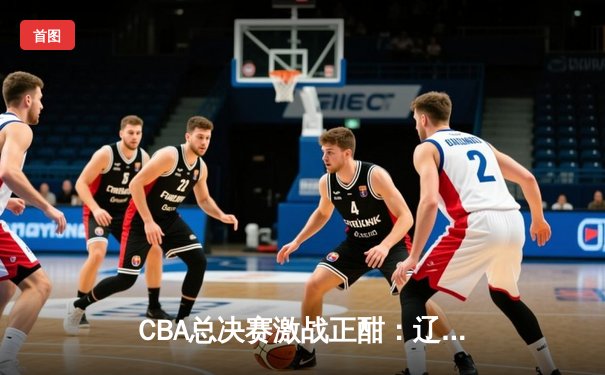 CBA总决赛激战正酣：辽宁本钢逆转广东宏远夺冠悬念再起