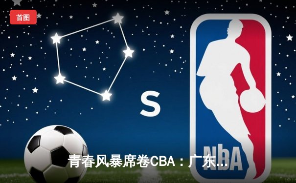 青春风暴席卷CBA：广东宏远加时险胜浙江稠州，新星闪耀全场